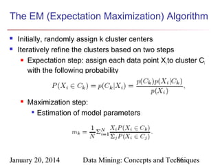 The EM (Expectation Maximization) Algorithm



Initially, randomly assign k cluster centers
Iteratively refine the clusters based on two steps
 Expectation step: assign each data point X to cluster C
i
i
with the following probability



Maximization step:
 Estimation of model parameters

January 20, 2014

Data Mining: Concepts and Techniques
86

 