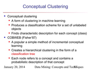 Conceptual Clustering




Conceptual clustering
 A form of clustering in machine learning
 Produces a classification scheme for a set of unlabeled
objects
 Finds characteristic description for each concept (class)
COBWEB (Fisher’87)
 A popular a simple method of incremental conceptual
learning
 Creates a hierarchical clustering in the form of a
classification tree
 Each node refers to a concept and contains a
probabilistic description of that concept

January 20, 2014

Data Mining: Concepts and Techniques
87

 