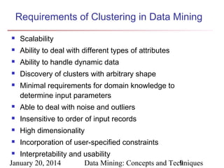 Requirements of Clustering in Data Mining


Scalability



Ability to deal with different types of attributes



Ability to handle dynamic data



Discovery of clusters with arbitrary shape



Minimal requirements for domain knowledge to
determine input parameters



Able to deal with noise and outliers



Insensitive to order of input records



High dimensionality



Incorporation of user-specified constraints

Interpretability and usability
January 20, 2014
Data Mining: Concepts and Techniques
9


 