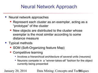 Neural Network Approach




Neural network approaches
 Represent each cluster as an exemplar, acting as a
“prototype” of the cluster
 New objects are distributed to the cluster whose
exemplar is the most similar according to some
distance measure
Typical methods
 SOM (Soft-Organizing feature Map)
 Competitive learning



Involves a hierarchical architecture of several units (neurons)
Neurons compete in a “winner-takes-all” fashion for the object
currently being presented

January 20, 2014

Data Mining: Concepts and Techniques
90

 