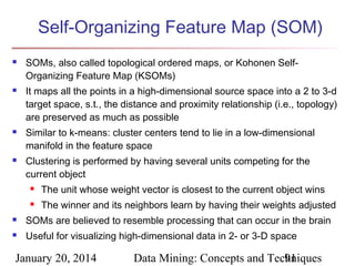 Self-Organizing Feature Map (SOM)








SOMs, also called topological ordered maps, or Kohonen SelfOrganizing Feature Map (KSOMs)
It maps all the points in a high-dimensional source space into a 2 to 3-d
target space, s.t., the distance and proximity relationship (i.e., topology)
are preserved as much as possible
Similar to k-means: cluster centers tend to lie in a low-dimensional
manifold in the feature space
Clustering is performed by having several units competing for the
current object


The unit whose weight vector is closest to the current object wins



The winner and its neighbors learn by having their weights adjusted



SOMs are believed to resemble processing that can occur in the brain



Useful for visualizing high-dimensional data in 2- or 3-D space

January 20, 2014

Data Mining: Concepts and Techniques
91

 