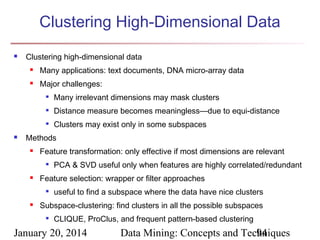 Clustering High-Dimensional Data


Clustering high-dimensional data


Many applications: text documents, DNA micro-array data



Major challenges:



Distance measure becomes meaningless—due to equi-distance





Many irrelevant dimensions may mask clusters
Clusters may exist only in some subspaces

Methods


Feature transformation: only effective if most dimensions are relevant




Feature selection: wrapper or filter approaches




PCA & SVD useful only when features are highly correlated/redundant
useful to find a subspace where the data have nice clusters

Subspace-clustering: find clusters in all the possible subspaces


CLIQUE, ProClus, and frequent pattern-based clustering

January 20, 2014

Data Mining: Concepts and Techniques
94

 