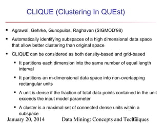 CLIQUE (Clustering In QUEst)





Agrawal, Gehrke, Gunopulos, Raghavan (SIGMOD’98)
Automatically identifying subspaces of a high dimensional data space
that allow better clustering than original space
CLIQUE can be considered as both density-based and grid-based








It partitions each dimension into the same number of equal length
interval
It partitions an m-dimensional data space into non-overlapping
rectangular units
A unit is dense if the fraction of total data points contained in the unit
exceeds the input model parameter
A cluster is a maximal set of connected dense units within a
subspace

January 20, 2014

Data Mining: Concepts and Techniques
97

 