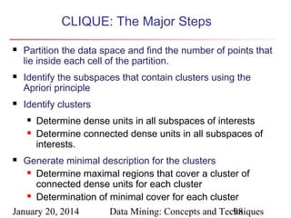 CLIQUE: The Major Steps






Partition the data space and find the number of points that
lie inside each cell of the partition.
Identify the subspaces that contain clusters using the
Apriori principle
Identify clusters



Determine dense units in all subspaces of interests
Determine connected dense units in all subspaces of
interests.

Generate minimal description for the clusters
 Determine maximal regions that cover a cluster of
connected dense units for each cluster
 Determination of minimal cover for each cluster
January 20, 2014
Data Mining: Concepts and Techniques
98


 