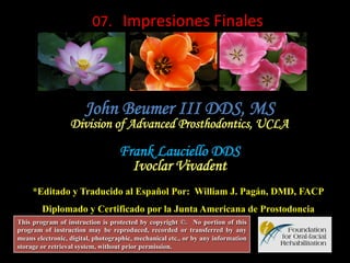  07.	
  	
  Impresiones	
  Finales	
  

John Beumer III DDS, MS

Division of Advanced Prosthodontics, UCLA

Frank Lauciello DDS
Ivoclar Vivadent
*Editado y Traducido al Español Por: William J. Pagán, DMD, FACP
Diplomado y Certificado por la Junta Americana de Prostodoncia
This program of instruction is protected by copyright ©. No portion of this
program of instruction may be reproduced, recorded or transferred by any
means electronic, digital, photographic, mechanical etc., or by any information
storage or retrieval system, without prior permission.

 