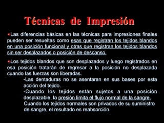 Técnicas de Impresiόn
" Las diferencias básicas en las técnicas para impresiones finales
pueden ser resueltas como esas que registran los tejidos blandos
en una posiciόn funcional y otras que registran los tejidos blandos
sin ser desplazados o posición de descanso.
" Los tejidos blandos que son desplazados y luego registrados en
esa posiciόn tratarán de regresar a la posición no desplazada
cuando las fuerzas son liberadas.
-Las dentaduras no se asentaran en sus bases por esta
acciόn del tejido.
-Cuando los tejidos están sujetos a una posiciόn
desplazable, la presión limita el flujo normal de la sangre.
Cuando los tejidos normales son privados de su suministro
de sangre, el resultado es reabsorciόn.

 