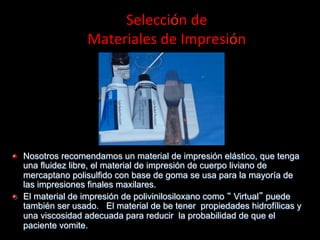 Selección	
  de	
  	
  
Materiales	
  de	
  Impresión	
  

"

"

Nosotros recomendamos un material de impresión elástico, que tenga
una fluidez libre, el material de impresión de cuerpo liviano de
mercaptano polisulfido con base de goma se usa para la mayoría de
las impresiones finales maxilares.
El material de impresión de polivinilosiloxano como Virtual puede
también ser usado. El material de be tener propiedades hidrofílicas y
una viscosidad adecuada para reducir la probabilidad de que el
paciente vomite.

 