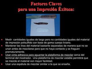 Factores Claves
para una Impresión Éxitosa:

"   Medir cantidades iguales de largo pero no cantidades iguales del material
de impresión polisulfido con base de goma cuerpo liviano.
"   Mantener las tiras del material bastante separadas de manera que no se
unan antes de mezclarse para que no haya contacto y se fraguen
prematuramente.
"
Usar cinta adhesiva para aguantar la plataforma de mezclar cerca del
terminal del mostrador. Una plataforma de mezclar estable permitirá que
se mezcle el material con mayor facilidad.
"   Usar una espátula de mezclar similar a la que se enseña.

 