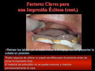 Factores Claves para
una Impresión Éxitosa (cont.)

"  Retraer los labios con el dedo índice o el espejo dental y asentar la
cubeta en posición.
*Estén seguros de utilizar un papel servilleta para el paciente antes de
tomar la impresión final..
El material de polisulfido no se puede remover y mancha
permanentemente la ropa.

 