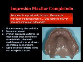Impresión Maxilar Completada
Remueva la impresion de la boca. Examíne la
impresión cuidadosamente. ¿ Qué factores influyen
para una impresión adecuada?
1)  Bordes suaves y bien definidos
2)  Máxima extensión
3)  Presión distribuída uniforme (no
debe haber áreas en donde el
material de la cubeta o la
modelina plástica se vé através
del material de impresión).
4)  Debe existir un contacto íntimo
con los tejidos blandos

 