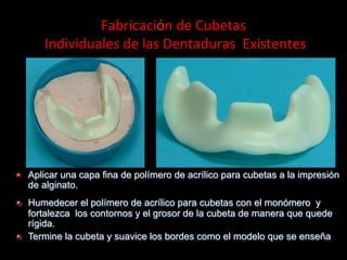 Fabricaciόn	
  de	
  Cubetas	
  
	
  Individuales	
  de	
  las	
  Dentaduras	
  	
  Existentes	
  

"

Aplicar una capa fina de polímero de acrílico para cubetas a la impresiόn
de alginato.

"

Humedecer el polímero de acrílico para cubetas con el monόmero y
fortalezca los contornos y el grosor de la cubeta de manera que quede
rígida.
Termine la cubeta y suavice los bordes como el modelo que se enseña

"

 
