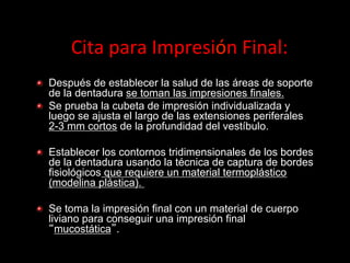 Cita	
  para	
  Impresión	
  Final:	
  
" Después de establecer la salud de las áreas de soporte
de la dentadura se toman las impresiones finales.
" Se prueba la cubeta de impresiόn individualizada y
luego se ajusta el largo de las extensiones periferales
2-3 mm cortos de la profundidad del vestíbulo.
" Establecer los contornos tridimensionales de los bordes
de la dentadura usando la técnica de captura de bordes
fisiolόgicos que requiere un material termoplástico
(modelina plástica).
" Se toma la impresión final con un material de cuerpo
liviano para conseguir una impresiόn final
mucostática .

 