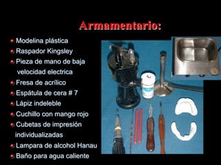 Armamentario:
" Modelina plástica
" Raspador Kingsley
" Pieza de mano de baja
velocidad electrica
" Fresa de acrílico
" Espátula de cera # 7
" Lápiz indeleble
" Cuchillo con mango rojo
" Cubetas de impresión
individualizadas
" Lampara de alcohol Hanau
" Baño para agua caliente

 