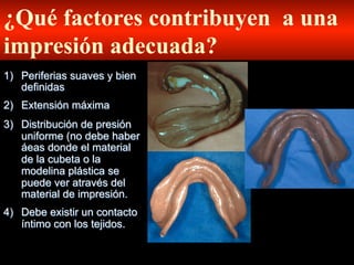 ¿Qué factores contribuyen a una
impresiόn adecuada?
1)  Periferias suaves y bien
definidas
2)  Extensiόn máxima
3)  Distribuciόn de presión
uniforme (no debe haber
áeas donde el material
de la cubeta o la
modelina plástica se
puede ver através del
material de impresión.
4)  Debe existir un contacto
íntimo con los tejidos.

 