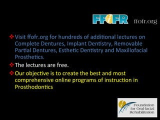 v Visit	
  ﬀofr.org	
  for	
  hundreds	
  of	
  addi4onal	
  lectures	
  on	
  
Complete	
  Dentures,	
  Implant	
  Den4stry,	
  Removable	
  
Par4al	
  Dentures,	
  Esthe4c	
  Den4stry	
  and	
  Maxillofacial	
  
Prosthe4cs.	
  
v The	
  lectures	
  are	
  free.	
  
v Our	
  objec4ve	
  is	
  to	
  create	
  the	
  best	
  and	
  most	
  
comprehensive	
  online	
  programs	
  of	
  instruc4on	
  in	
  
Prosthodon4cs	
  

 