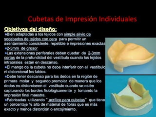  	
  	
  	
  	
  Cubetas	
  de	
  Impresión	
  Individuales	
  
Objetivos del diseño:
"  Bien adaptadas a los tejidos con simple alivio de
socabados de tejidos con cera para permitir un
asentamiento consistente, repetible e impresiones exactas
" 2-3mm de grosor
"  Las extensiones periferales deben quedar de 2-3mm
cortas de la profundidad del vestíbulo cuando los tejidos
intraorales están en descanso.
"  El mango de la cubeta no debe interferir con el vestíbulo
ni distorcional los labios.
"  Debe tener descanso para los dedos en la región de
primera molar y segundo premolar de manera que los
dedos no distorcionen el vestíbulo cuando se estén
capturando los bordes fisiolόgicamente y tomando la
impresión final maestra.
" Fabricadas utilizando acrílico para cubetas que tiene
un porcentaje % alto de material de fibras que es más
exacto y menos distorciόn o encojimiento.

 