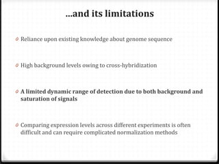…and its limitations
0 Reliance upon existing knowledge about genome sequence
0 High background levels owing to cross-hybridization

0 A limited dynamic range of detection due to both background and

saturation of signals

0 Comparing expression levels across different experiments is often

difficult and can require complicated normalization methods

 