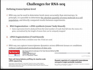 Challenges for RNA-seq
Defining transcription level

0 RNA-seq can be used to determine levels more accurately than microarrays. In
principle, it is possible to determine the absolute quantity of every molecule in a cell
population, and directly compared results between experiments.
0 Gene expression level is deduced from the total number of reads that fall into the exons of a

1. RNA fragmentation + cDNA synthesis (exons’ body-biased):
gene, normalized by the length of exons that can be uniquely mapped
read counts from a window near the 3’end are used

2. cDNA fragmentation (3’end-biased):
0

0 RNA-seq can capture transcriptome dynamics across different tissues or conditions
without sophisticated normalization of data sets.

 
