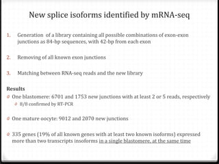 New splice isoforms identified by mRNA-seq

1.

Generation of a library containing all possible combinations of exon-exon
junctions as 84-bp sequences, with 42-bp from each exon

3.

Matching between RNA-seq reads and the new library

2.

Removing of all known exon junctions

Results
0 One blastomere: 6701 and 1753 new junctions with at least 2 or 5 reads, respectively
0 8/8 confirmed by RT-PCR

0 One mature oocyte: 9012 and 2070 new junctions

0 335 genes (19% of all known genes with at least two known isoforms) expressed
more than two transcripts insoforms in a single blastomere, at the same time

 