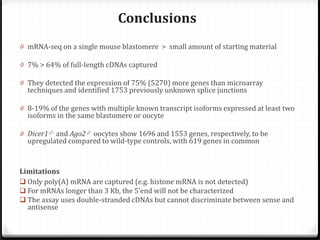 Conclusions

0 mRNA-seq on a single mouse blastomere > small amount of starting material
0 7% > 64% of full-length cDNAs captured

0 They detected the expression of 75% (5270) more genes than microarray

techniques and identified 1753 previously unknown splice junctions

0 8-19% of the genes with multiple known transcript isoforms expressed at least two

isoforms in the same blastomere or oocyte

0 Dicer1-/- and Ago2-/- oocytes show 1696 and 1553 genes, respectively, to be

upregulated compared to wild-type controls, with 619 genes in common

Limitations
 Only poly(A) mRNA are captured (e.g. histone mRNA is not detected)
 For mRNAs longer than 3 Kb, the 5’end will not be characterized
 The assay uses double-stranded cDNAs but cannot discriminate between sense and
antisense

 