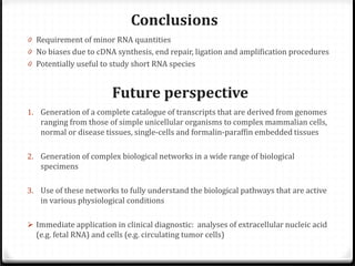 Conclusions

0 Requirement of minor RNA quantities

0 No biases due to cDNA synthesis, end repair, ligation and amplification procedures
0 Potentially useful to study short RNA species

Future perspective

1. Generation of a complete catalogue of transcripts that are derived from genomes

ranging from those of simple unicellular organisms to complex mammalian cells,
normal or disease tissues, single-cells and formalin-paraffin embedded tissues

2. Generation of complex biological networks in a wide range of biological

specimens

3. Use of these networks to fully understand the biological pathways that are active

in various physiological conditions

 Immediate application in clinical diagnostic: analyses of extracellular nucleic acid

(e.g. fetal RNA) and cells (e.g. circulating tumor cells)

 