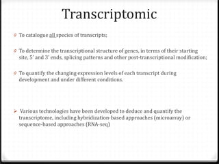 Transcriptomic

0 To catalogue all species of transcripts;

0 To determine the transcriptional structure of genes, in terms of their starting
site, 5’ and 3’ ends, splicing patterns and other post-transcriptional modification;
0 To quantify the changing expression levels of each transcript during
development and under different conditions.

 Various technologies have been developed to deduce and quantify the
transcriptome, including hybridization-based approaches (microarray) or
sequence-based approaches (RNA-seq)

 