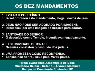 OS DEZ MANDAMENTOS
1. EVITAR O POLITEÍSMO
• Israel profanou este mandamento, elegeu novos deuses.
2. DEUS NÃO PODE SER ADORADO POR IMAGENS.
• Israel esculpiu uma imagem do bezerro para adorar.
3. SANTIDADE DO SENHOR.
• O descuido com o Templo, incentivava negativamente.
4. EXCLUSIVIDADE DE ISRAEL.
• Neemias constatou o descuido dos judeus.
5. UMA PROMESSA COMO RECOMPENSA.
• Sansão não honrou seus pais. Viveu pouco.
Igreja Evangélica Assembleia de Deus
Ministério Belém – Setor 5 – Álvares Machado
Campo de Presidente Prudente - SP

 