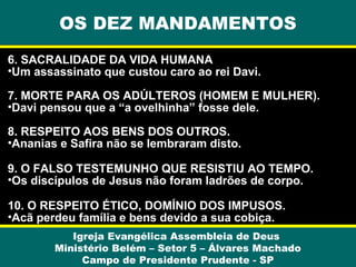 OS DEZ MANDAMENTOS
6. SACRALIDADE DA VIDA HUMANA
•Um assassinato que custou caro ao rei Davi.
7. MORTE PARA OS ADÚLTEROS (HOMEM E MULHER).
•Davi pensou que a “a ovelhinha” fosse dele.
8. RESPEITO AOS BENS DOS OUTROS.
•Ananias e Safira não se lembraram disto.
9. O FALSO TESTEMUNHO QUE RESISTIU AO TEMPO.
•Os discípulos de Jesus não foram ladrões de corpo.
10. O RESPEITO ÉTICO, DOMÍNIO DOS IMPUSOS.
•Acã perdeu família e bens devido a sua cobiça.
Igreja Evangélica Assembleia de Deus
Ministério Belém – Setor 5 – Álvares Machado
Campo de Presidente Prudente - SP

 