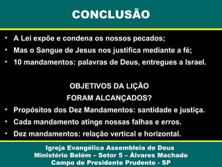 CONCLUSÃO
• A Lei expõe e condena os nossos pecados;
• Mas o Sangue de Jesus nos justifica mediante a fé;
• 10 mandamentos: palavras de Deus, entregues a Israel.
OBJETIVOS DA LIÇÃO
FORAM ALCANÇADOS?
• Propósitos dos Dez Mandamentos: santidade e justiça.
• Cada mandamento atinge nossas falhas e erros.
• Dez mandamentos: relação vertical e horizontal.
Igreja Evangélica Assembleia de Deus
Ministério Belém – Setor 5 – Álvares Machado
Campo de Presidente Prudente - SP

 