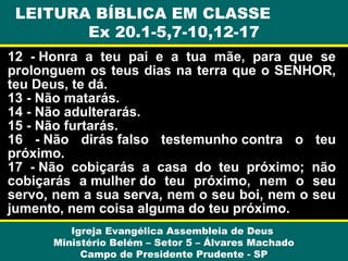 LEITURA BÍBLICA EM CLASSE
Ex 20.1-5,7-10,12-17
12 - Honra a teu pai e a tua mãe, para que se
prolonguem os teus dias na terra que o SENHOR,
teu Deus, te dá.
13 - Não matarás.
14 - Não adulterarás.
15 - Não furtarás.
16 - Não dirás falso testemunho contra o teu
próximo.
17 - Não cobiçarás a casa do teu próximo; não
cobiçarás a mulher do teu próximo, nem o seu
servo, nem a sua serva, nem o seu boi, nem o seu
jumento, nem coisa alguma do teu próximo.
Igreja Evangélica Assembleia de Deus
Ministério Belém – Setor 5 – Álvares Machado
Campo de Presidente Prudente - SP

 