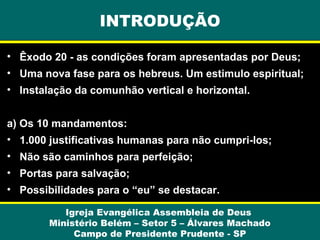INTRODUÇÃO
• Êxodo 20 - as condições foram apresentadas por Deus;
• Uma nova fase para os hebreus. Um estimulo espiritual;
• Instalação da comunhão vertical e horizontal.
a) Os 10 mandamentos:
• 1.000 justificativas humanas para não cumpri-los;
• Não são caminhos para perfeição;
• Portas para salvação;
• Possibilidades para o “eu” se destacar.
Igreja Evangélica Assembleia de Deus
Ministério Belém – Setor 5 – Álvares Machado
Campo de Presidente Prudente - SP

 