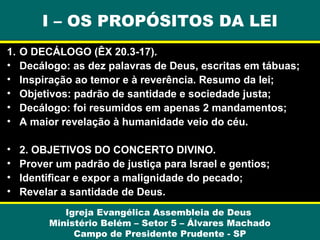 I – OS PROPÓSITOS DA LEI
1.
•
•
•
•
•

O DECÁLOGO (ÊX 20.3-17).
Decálogo: as dez palavras de Deus, escritas em tábuas;
Inspiração ao temor e à reverência. Resumo da lei;
Objetivos: padrão de santidade e sociedade justa;
Decálogo: foi resumidos em apenas 2 mandamentos;
A maior revelação à humanidade veio do céu.

•
•
•
•

2. OBJETIVOS DO CONCERTO DIVINO.
Prover um padrão de justiça para Israel e gentios;
Identificar e expor a malignidade do pecado;
Revelar a santidade de Deus.
Igreja Evangélica Assembleia de Deus
Ministério Belém – Setor 5 – Álvares Machado
Campo de Presidente Prudente - SP

 