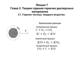 Лекция 7
Глава 3. Теория горения горючих дисперсных
материалов
3.1. Горение частицы твердого вещества.

Химические реакции

r0

гетерогенный процесс

r

C + O2 = CO2

2C + O2 = 2CO
гомогенный процесс

2CO + O2 = 2CO 2
гетерогенный процесс

CO 2 + C = 2CO

 