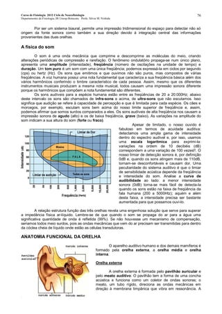 Curso de Fisiologia 2012 Ciclo de Neurofisiologia
Departamento de Fisiologia, IB Unesp-Botucatu Profa. Silvia M. Nishida
76
Por ser um sistema biaural, permite uma impressão tridimensional do espaço para detectar não só
origem da fonte sonora como também a sua direção devido à integração central das informações
provenientes das duas orelhas.
A física do som
O som é uma onda mecânica que comprime e descomprime as moléculas do meio, criando
alterações periódicas de compressão e rarefação. O fenômeno ondulatório propaga-se num único plano,
apresenta uma amplitude (intensidade), freqüência (número de oscilações na unidade de tempo) e
duração. Um tom puro é um som com uma única freqüência; podemos expressá-la em ciclos por segundo
(cps) ou hertz (Hz). Os sons que emitimos e que ouvimos não são puros, mas compostos de várias
freqüências. A voz humana possui uma nota fundamental que caracteriza a sua freqüência básica além dos
vários harmônicos conferindo o timbre característico de cada pessoa. Assim, mesmo que os diferentes
instrumentos musicais produzam a mesma nota musical, todos causam uma impressão sonora diferente
porque os harmônicos que compõem a nota fundamental são diferentes.
Os sons audíveis para a espécie humana estão entre as freqüências de 20 a 20.000Hz; abaixo
deste intervalo os sons são chamados de infra-sons e acima, de ultra-sons que não escutamos. Isso
significa que audição se refere à capacidade de percepção e que é limitada para cada espécie. Os cães e
morcegos, por exemplo, escutam sons bem acima do nosso limite superior de freqüência e, assim,
podemos afirmar que somos surdos comparados a eles. Os sons audíveis de alta freqüência nos causam a
impressão sonora de agudo (alto) e os de baixa freqüência, grave (baixo). As variações na amplitude do
som indicam a sua altura do som (forte ou fraco).
Apesar de limitado, o nosso ouvido é
fabuloso em termos de acuidade auditiva:
detectamos uma ampla gama de intensidade
dentro do espectro audível e, por isso, usamos
uma escala logarítmica para exprimi-la:
variações na ordem de 10 decibéis (dB)
correspondem a uma variação de 100 vezes!!. O
nosso limiar de detecção sonora é, por definição
0dB e, quando os sons atingem mais de 110dB,
tornam-se desconfortáveis e causam dor. Uma
peculiaridade do sistema auditivo é que o limiar
de sensibilidade acústica depende da freqüência
e intensidade do som. Analise a curva de
audibilidade ao lado: a menor intensidade
sonora (0dB) torna-se mais fácil de detecta-la
quando os sons estão na faixa de freqüência da
fala humana (200 a 5000Htz); aquém e além
desta faixa, a intensidade precisa ser bastante
aumentada para que possamos ouvi-lo.
A relação estrutura função das três orelhas revela uma engenhosa solução que serve para superar
a impedância física ar-líquido. Lembre-se de que quando o som se propaga do ar para a água uma
significativa quantidade de onda é refletida (99%). Se não houvesse um mecanismo de compensação,
seriamos todos meio surdos, pois as ondas mecânicas que vem do ar precisam ser transmitidas para dentro
da cóclea cheia de líquido onde estão as células transdutoras.
ANATOMIA FUNCIONAL DA ORELHA
O aparelho auditivo humano e dos demais mamíferos é
formado pela orelha externa, a orelha média e orelha
interna.
Orelha externa
A orelha externa é formada pelo pavilhão auricular e
pelo meato auditivo. O pavilhão tem a forma de uma concha
acústica e funciona como um coletor de ondas sonoras; o
meato, um tubo rígido, direciona as ondas mecânicas em
direção à membrana timpânica que vibra em ressonância. A
 