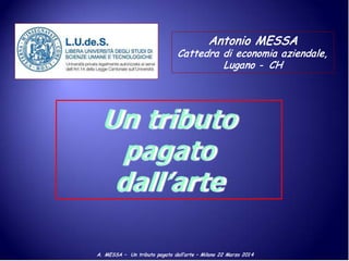 A. MESSA – Un tributo pagato dall’arte – Milano 22 Marzo 201 4
Antonio MESSA
Cattedra di economia aziendale,
Lugano - CH
Un tributo
pagato
dall’arte
 