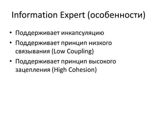 Information Expert (особенности)
• Поддерживает инкапсуляцию
• Поддерживает принцип низкого
связывания (Low Coupling)
• Поддерживает принцип высокого
зацепления (High Cohesion)
 