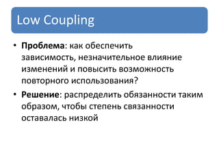 Low Coupling
• Проблема: как обеспечить
зависимость, незначительное влияние
изменений и повысить возможность
повторного использования?
• Решение: распределить обязанности таким
образом, чтобы степень связанности
оставалась низкой
 