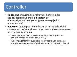 Controller
• Проблема: кто должен отвечать за получение и
координацию выполнения системных
операций, поступающих на уровне интерфейса
пользователя?
• Решение: делегирование обязанностей по обработке
системных сообщений классу, удовлетворяющему одному
из следующих условий
– Класс представляет всю систему в целом, корневой
объект, устройство или подсистему
– Класс представляет сценарий некоторого ВИ, в рамках
которого выполняется обработка всех системных событий
 