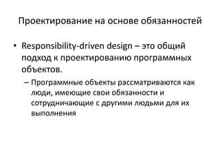 Проектирование на основе обязанностей
• Responsibility-driven design – это общий
подход к проектированию программных
объектов.
– Программные объекты рассматриваются как
люди, имеющие свои обязанности и
сотрудничающие с другими людьми для их
выполнения
 
