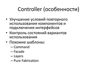 Controller (особенности)
• Улучшение условий повторного
использования компонентов и
подключения интерфейсов
• Контроль состояний вариантов
использования
• Похожие шаблоны:
– Command
– Facade
– Layers
– Pure Fabrication
 