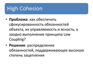 High Cohesion
• Проблема: как обеспечить
сфокусированность обязанностей
объекта, их управляемость и ясность, а
заодно выполнение принципа Low
Coupling?
• Решение: распределение
обязанностей, поддерживающее высокую
степень зацепления
 
