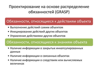 Проектирование на основе распределение
обязанностей (GRASP)
Обязанности, относящиеся к действиям объекта
• Выполнение действий самим объектом
• Инициирование действий других объектов
• Управление действиями других объектов
Обязанности, относящиеся к знаниям объекта
• Наличие информации о закрытых инкапсулированных
данных
• Наличие информации о связанных объектах
• Наличие информации о следствиях или вычисляемых
величинах
 
