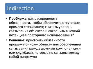 Indirection
• Проблема: как распределить
обязанности, чтобы обеспечить отсутствие
прямого связывания; снизить уровень
связывания объектов и сохранить высокий
потенциал повторного использования?
• Решение: присвоить обязанности
промежуточному объекту для обеспечения
связывания между другими компонентами
или службами, которые не связаны между
собой напрямую
 