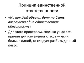 Принцип единственной
ответственности
• «На каждый объект должна быть
возложена одна единственная
обязанность»
• Для этого проверяем, сколько у нас есть
причин для изменения класса — если
больше одной, то следует разбить данный
класс.
 