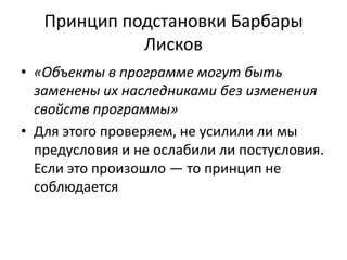 Принцип подстановки Барбары
Лисков
• «Объекты в программе могут быть
заменены их наследниками без изменения
свойств программы»
• Для этого проверяем, не усилили ли мы
предусловия и не ослабили ли постусловия.
Если это произошло — то принцип не
соблюдается
 