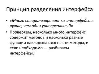 Принцип разделения интерфейса
• «Много специализированных интерфейсов
лучше, чем один универсальный»
• Проверяем, насколько много интерфейс
содержит методов и насколько разные
функции накладываются на эти методы, и
если необходимо — разбиваем
интерфейсы.
 