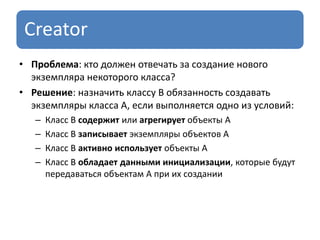 Creator
• Проблема: кто должен отвечать за создание нового
экземпляра некоторого класса?
• Решение: назначить классу B обязанность создавать
экземпляры класса A, если выполняется одно из условий:
– Класс В содержит или агрегирует объекты А
– Класс В записывает экземпляры объектов А
– Класс В активно использует объекты А
– Класс В обладает данными инициализации, которые будут
передаваться объектам А при их создании
 