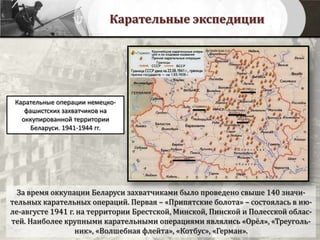 Карательные экспедиции
За время оккупации Беларуси захватчиками было проведено свыше 140 значи-
тельных карательных операций. Первая – «Припятские болота» – состоялась в ию-
ле-августе 1941 г. на территории Брестской, Минской, Пинской и Полесской облас-
тей. Наиболее крупными карательными операциями являлись «Орёл», «Треуголь-
ник», «Волшебная флейта», «Котбус», «Герман».
Карательные операции немецко-
фашистских захватчиков на
оккупированной территории
Беларуси. 1941-1944 гг.
 