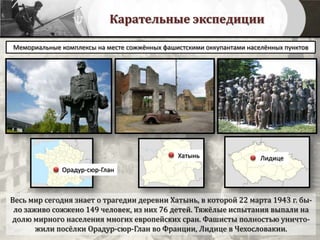 Карательные экспедиции
Весь мир сегодня знает о трагедии деревни Хатынь, в которой 22 марта 1943 г. бы-
ло заживо сожжено 149 человек, из них 76 детей. Тяжёлые испытания выпали на
долю мирного населения многих европейских сран. Фашисты полностью уничто-
жили посёлки Орадур-сюр-Глан во Франции, Лидице в Чехословакии.
Мемориальные комплексы на месте сожжённых фашистскими оккупантами населённых пунктов
Орадур-сюр-Глан
Хатынь Лидице
 