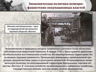 Экономическая политика немецко-
фашистских оккупационных властей
Минская электромельница – одно
из подразделений Центрального
торгового общества «Восток»
Экономические и природные ресурсы захваченных регионов были объявлены
собственностью нацистской Германии. В январе 1942 г. была принята директива
об обязательном восстановлении хозяйства. На оккупированных территориях бы-
ла введена трудовая повинность. Проводились реквизиции промышленной про-
дукции, продовольствия, сырья и культурных ценностей. Координировало эконо-
мическую политику на оккупированной территории Центральное торговое об-
щество «Восток». В сельском хозяйстве организовывались «общинные хозяйства»,
государственные имения, земские дворы, мелкие предприятия.
 